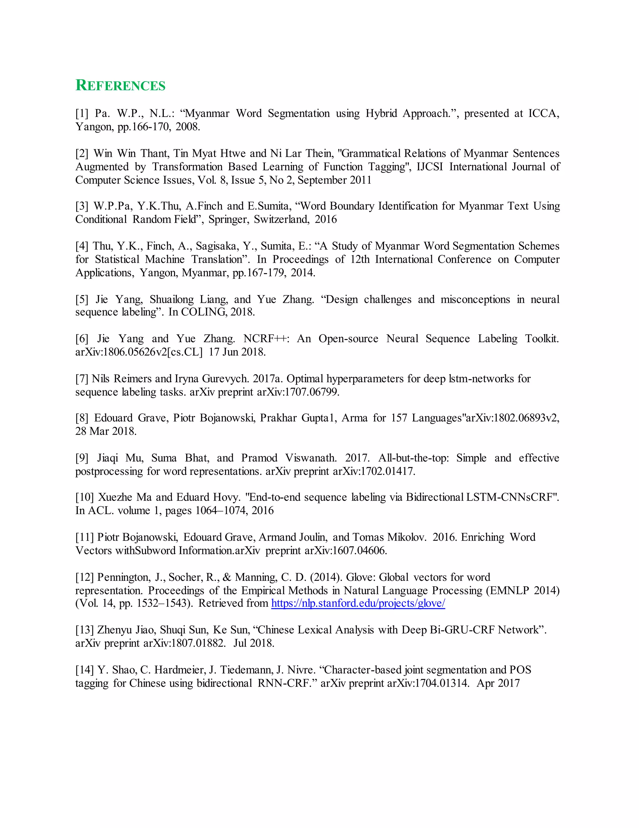 REFERENCES
[1] Pa. W.P., N.L.: “Myanmar Word Segmentation using Hybrid Approach.”, presented at ICCA,
Yangon, pp.166-170, 2008.
[2] Win Win Thant, Tin Myat Htwe and Ni Lar Thein, "Grammatical Relations of Myanmar Sentences
Augmented by Transformation Based Learning of Function Tagging", IJCSI International Journal of
Computer Science Issues, Vol. 8, Issue 5, No 2, September 2011
[3] W.P.Pa, Y.K.Thu, A.Finch and E.Sumita, “Word Boundary Identification for Myanmar Text Using
Conditional Random Field”, Springer, Switzerland, 2016
[4] Thu, Y.K., Finch, A., Sagisaka, Y., Sumita, E.: “A Study of Myanmar Word Segmentation Schemes
for Statistical Machine Translation”. In Proceedings of 12th International Conference on Computer
Applications, Yangon, Myanmar, pp.167-179, 2014.
[5] Jie Yang, Shuailong Liang, and Yue Zhang. “Design challenges and misconceptions in neural
sequence labeling”. In COLING, 2018.
[6] Jie Yang and Yue Zhang. NCRF++: An Open-source Neural Sequence Labeling Toolkit.
arXiv:1806.05626v2[cs.CL] 17 Jun 2018.
[7] Nils Reimers and Iryna Gurevych. 2017a. Optimal hyperparameters for deep lstm-networks for
sequence labeling tasks. arXiv preprint arXiv:1707.06799.
[8] Edouard Grave, Piotr Bojanowski, Prakhar Gupta1, Arma for 157 Languages"arXiv:1802.06893v2,
28 Mar 2018.
[9] Jiaqi Mu, Suma Bhat, and Pramod Viswanath. 2017. All-but-the-top: Simple and effective
postprocessing for word representations. arXiv preprint arXiv:1702.01417.
[10] Xuezhe Ma and Eduard Hovy. "End-to-end sequence labeling via Bidirectional LSTM-CNNsCRF".
In ACL. volume 1, pages 1064–1074, 2016
[11] Piotr Bojanowski, Edouard Grave, Armand Joulin, and Tomas Mikolov. 2016. Enriching Word
Vectors withSubword Information.arXiv preprint arXiv:1607.04606.
[12] Pennington, J., Socher, R., & Manning, C. D. (2014). Glove: Global vectors for word
representation. Proceedings of the Empirical Methods in Natural Language Processing (EMNLP 2014)
(Vol. 14, pp. 1532–1543). Retrieved from https://nlp.stanford.edu/projects/glove/
[13] Zhenyu Jiao, Shuqi Sun, Ke Sun, “Chinese Lexical Analysis with Deep Bi-GRU-CRF Network”.
arXiv preprint arXiv:1807.01882. Jul 2018.
[14] Y. Shao, C. Hardmeier, J. Tiedemann, J. Nivre. “Character-based joint segmentation and POS
tagging for Chinese using bidirectional RNN-CRF.” arXiv preprint arXiv:1704.01314. Apr 2017
 