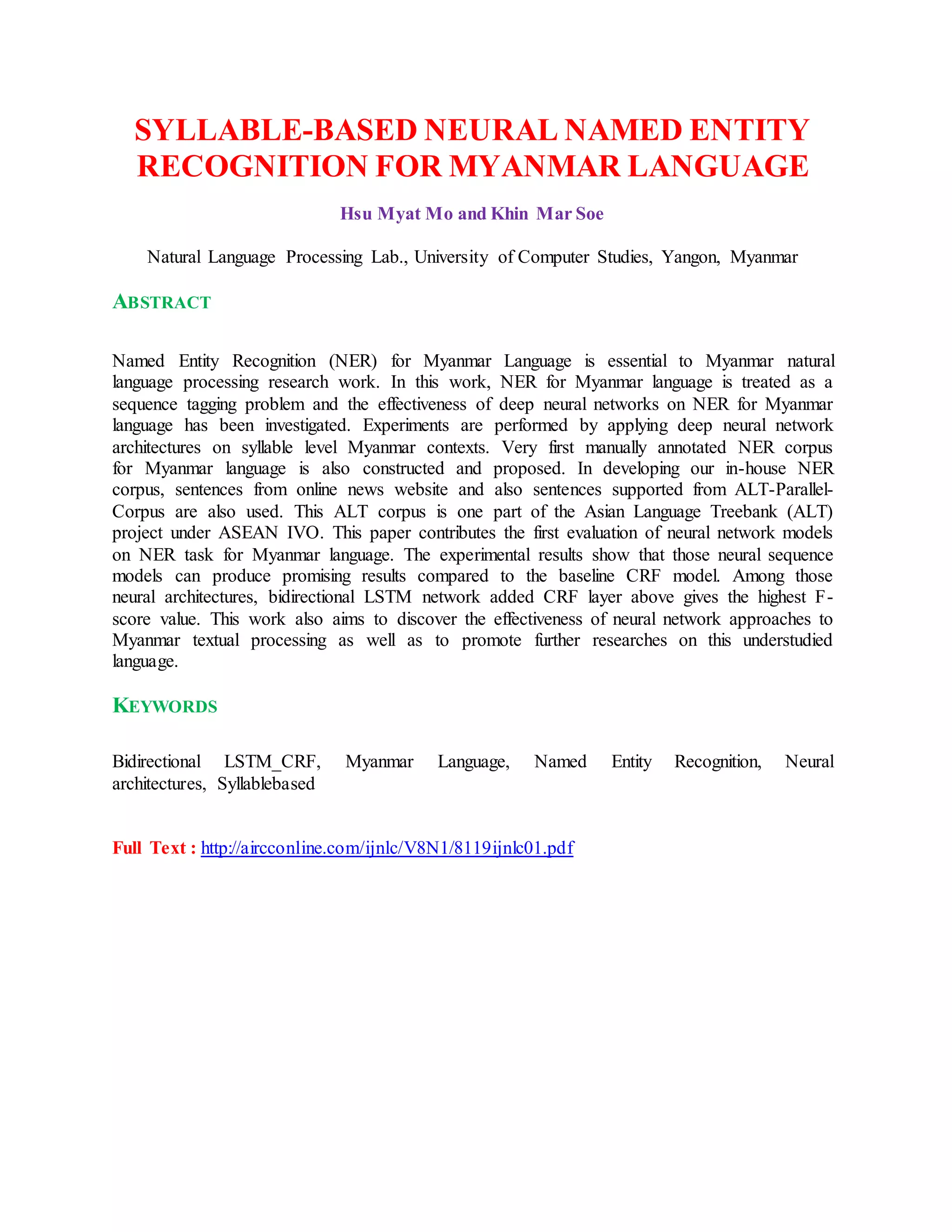 SYLLABLE-BASED NEURAL NAMED ENTITY
RECOGNITION FOR MYANMAR LANGUAGE
Hsu Myat Mo and Khin Mar Soe
Natural Language Processing Lab., University of Computer Studies, Yangon, Myanmar
ABSTRACT
Named Entity Recognition (NER) for Myanmar Language is essential to Myanmar natural
language processing research work. In this work, NER for Myanmar language is treated as a
sequence tagging problem and the effectiveness of deep neural networks on NER for Myanmar
language has been investigated. Experiments are performed by applying deep neural network
architectures on syllable level Myanmar contexts. Very first manually annotated NER corpus
for Myanmar language is also constructed and proposed. In developing our in-house NER
corpus, sentences from online news website and also sentences supported from ALT-Parallel-
Corpus are also used. This ALT corpus is one part of the Asian Language Treebank (ALT)
project under ASEAN IVO. This paper contributes the first evaluation of neural network models
on NER task for Myanmar language. The experimental results show that those neural sequence
models can produce promising results compared to the baseline CRF model. Among those
neural architectures, bidirectional LSTM network added CRF layer above gives the highest F-
score value. This work also aims to discover the effectiveness of neural network approaches to
Myanmar textual processing as well as to promote further researches on this understudied
language.
KEYWORDS
Bidirectional LSTM_CRF, Myanmar Language, Named Entity Recognition, Neural
architectures, Syllablebased
Full Text : http://aircconline.com/ijnlc/V8N1/8119ijnlc01.pdf
 