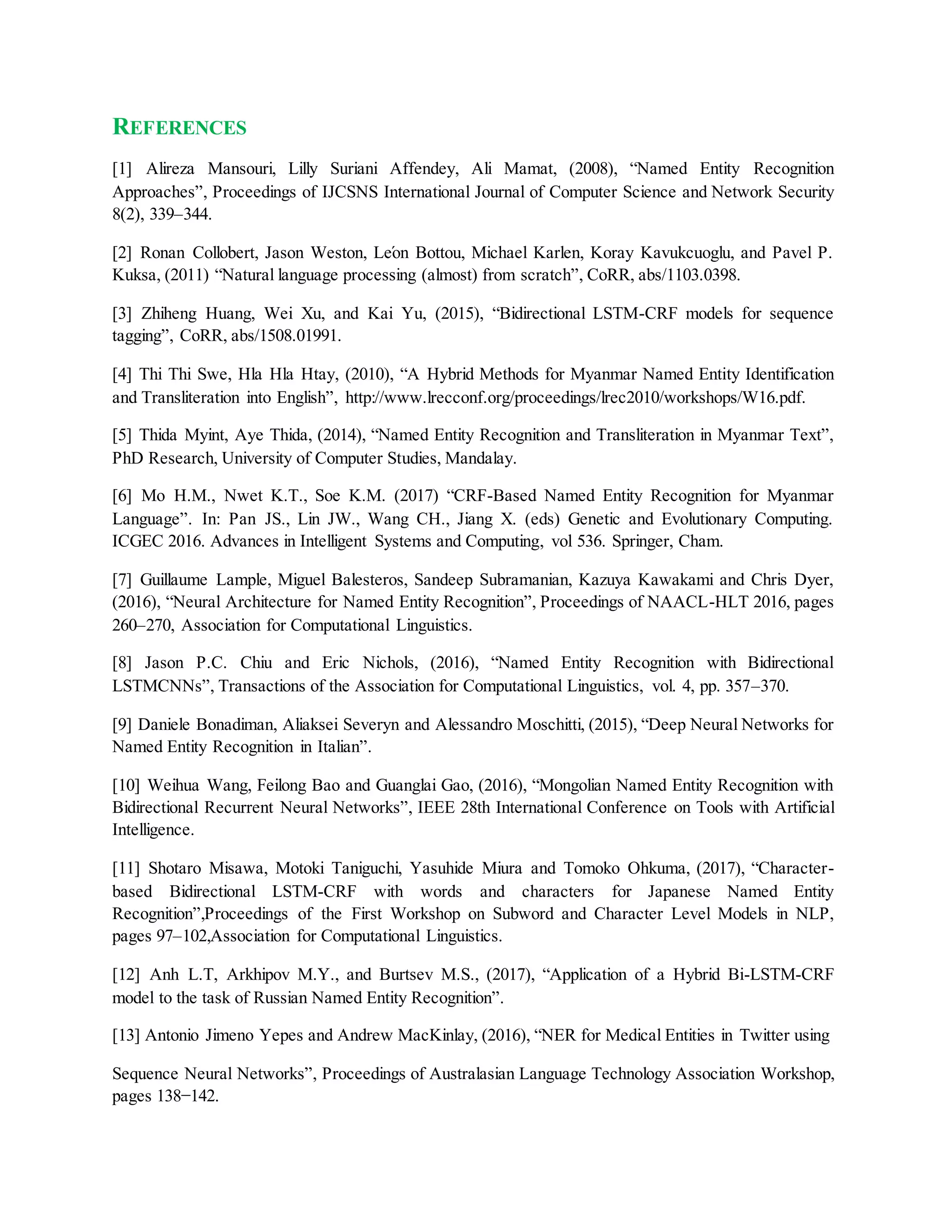REFERENCES
[1] Alireza Mansouri, Lilly Suriani Affendey, Ali Mamat, (2008), “Named Entity Recognition
Approaches”, Proceedings of IJCSNS International Journal of Computer Science and Network Security
8(2), 339–344.
[2] Ronan Collobert, Jason Weston, Léon Bottou, Michael Karlen, Koray Kavukcuoglu, and Pavel P.
Kuksa, (2011) “Natural language processing (almost) from scratch”, CoRR, abs/1103.0398.
[3] Zhiheng Huang, Wei Xu, and Kai Yu, (2015), “Bidirectional LSTM-CRF models for sequence
tagging”, CoRR, abs/1508.01991.
[4] Thi Thi Swe, Hla Hla Htay, (2010), “A Hybrid Methods for Myanmar Named Entity Identification
and Transliteration into English”, http://www.lrecconf.org/proceedings/lrec2010/workshops/W16.pdf.
[5] Thida Myint, Aye Thida, (2014), “Named Entity Recognition and Transliteration in Myanmar Text”,
PhD Research, University of Computer Studies, Mandalay.
[6] Mo H.M., Nwet K.T., Soe K.M. (2017) “CRF-Based Named Entity Recognition for Myanmar
Language”. In: Pan JS., Lin JW., Wang CH., Jiang X. (eds) Genetic and Evolutionary Computing.
ICGEC 2016. Advances in Intelligent Systems and Computing, vol 536. Springer, Cham.
[7] Guillaume Lample, Miguel Balesteros, Sandeep Subramanian, Kazuya Kawakami and Chris Dyer,
(2016), “Neural Architecture for Named Entity Recognition”, Proceedings of NAACL-HLT 2016, pages
260–270, Association for Computational Linguistics.
[8] Jason P.C. Chiu and Eric Nichols, (2016), “Named Entity Recognition with Bidirectional
LSTMCNNs”, Transactions of the Association for Computational Linguistics, vol. 4, pp. 357–370.
[9] Daniele Bonadiman, Aliaksei Severyn and Alessandro Moschitti, (2015), “Deep Neural Networks for
Named Entity Recognition in Italian”.
[10] Weihua Wang, Feilong Bao and Guanglai Gao, (2016), “Mongolian Named Entity Recognition with
Bidirectional Recurrent Neural Networks”, IEEE 28th International Conference on Tools with Artificial
Intelligence.
[11] Shotaro Misawa, Motoki Taniguchi, Yasuhide Miura and Tomoko Ohkuma, (2017), “Character-
based Bidirectional LSTM-CRF with words and characters for Japanese Named Entity
Recognition”,Proceedings of the First Workshop on Subword and Character Level Models in NLP,
pages 97–102,Association for Computational Linguistics.
[12] Anh L.T, Arkhipov M.Y., and Burtsev M.S., (2017), “Application of a Hybrid Bi-LSTM-CRF
model to the task of Russian Named Entity Recognition”.
[13] Antonio Jimeno Yepes and Andrew MacKinlay, (2016), “NER for Medical Entities in Twitter using
Sequence Neural Networks”, Proceedings of Australasian Language Technology Association Workshop,
pages 138−142.
 