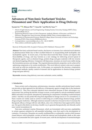 pharmaceutics
Review
Advances of Non-Ionic Surfactant Vesicles
(Niosomes) and Their Application in Drug Delivery
Xuemei Ge 1,† , Minyan Wei 2,†, Suna He 3 and Wei-En Yuan 2,*
1 School of Light Industry and Food Engineering, Nanjing Forestry University, Nanjing 210037, China;
gexuemei@njfu.edu.cn
2 Engineering Research Center of Cell & Therapeutic Antibody, Ministry of Education, and School of
Pharmacy, Shanghai Jiao Tong University, Shanghai 200240, China; weiminyan@sjtu.edu.cn
3 Department of Pharmaceutical Sciences, Medical College, Henan University of Science and Technology,
Luoyang 471023, China; hesuna-2008@haust.edu.cn
* Correspondence: yuanweien@sjtu.edu.cn; Tel.: +86-21-3420572
† These authors contributed equally to this work.
Received: 20 December 2018; Accepted: 27 January 2019; Published: 29 January 2019


Abstract: Non-Ionic surfactant based vesicles, also known as niosomes, have attracted much attention
in pharmaceutical fields due to their excellent behavior in encapsulating both hydrophilic and
hydrophobic agents. In recent years, it has been discovered that these vesicles can improve the
bioavailability of drugs, and may function as a new strategy for delivering several typical of
therapeutic agents, such as chemical drugs, protein drugs and gene materials with low toxicity
and desired targeting efficiency. Compared with liposomes, niosomes are much more stable during
the formulation process and storage. The required pharmacokinetic properties can be achieved by
optimizing components or by surface modification. This novel delivery system is also easy to prepare
and scale up with low production costs. In this paper, we summarize the structure, components,
formulation methods, quality control of niosome and its applications in chemical drugs, protein
drugs and gene delivery.
Keywords: niosome; drug delivery; non-ionic surfactant; carrier; stability
1. Introduction
Nano-carriers such as liposomes, polymersomes, niosomes, micelles and polymer-based vesicles
can provide an ideal approach for the delivery of therapeutic agents to target sites in the treatment
of diseases [1]. They have attracted attention from researchers because of their advantages, e.g.,
nanocarriers may prolong the half-life of drugs in serum, avoid uptake by reticulo-endothelial systems
(RESs) and reduce non-specific adsorption by optimizing its components or building a multi-functional
surface. And they can also protect the drug from degradation in storage and in in vivo circulation [2,3].
Nano vesicles are widely used as carriers in delivering (or co-delivering) chemical drugs, protein
drugs and gene medicines. Although numerous research works have focused on how to increase the
therapeutic efficacy of drugs with low side effects, only a few of them have been approved for clinical
use. Our goal in this field is to develop a feasible way to generate therapeutically and clinically useful
nano vesicle formulations [4].
Non-ionic surfactant vesicles (Niosomes), which are formulated with non-ionic amphiphiles
in certain aqueous solutions by self-assemble technology, were first used in the development of
cosmetics. In structure, Niosomes are usually multilamerllar or unilamellar vesicles which possess
closed bilayers with hydrophilic cavities as both the internal and hydrophobic shells as the outer
layers to accommodate the active agents. In recent years, with the development of nanotechnologies
Pharmaceutics 2019, 11, 55; doi:10.3390/pharmaceutics11020055 www.mdpi.com/journal/pharmaceutics
 
