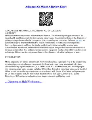 Advances Of Water A Review Essay
ADVANCES IN MICROBAL ANALYSIS OF WATER–A REVIEW
ABSTRACT
Microbes are known to cause a wide variety of diseases. The Microbial pathogens are one of the
major health gamble associated with water and wastewaters. Traditional methods of the detection of
pathogenic organisms tend to be error prone, time consuming and expensive. Indicator bacteria are
commonly used to determine the relative risk of contaminants in water. Indicator organisms,
however, have several problems for it to be an ideal and reliable method for sensing water
contamination. Automation and miniaturization of biological analytical techniques combined with
the development of on–line and remote measurement equipment can be achieved through biosensor
technology. This review investigates methods to directly detect microbial pathogens in water.
INTRODUCTION
Micro–organisms are almost omnipresent. Most microbes play a significant role in the nature where
certain pathogenic microbes can contaminate food and water, and cause a variety of infectious
diseases in living organisms (Invitski,et.al.1999). As of 2015 WHO factsheet, 663 million people
rely on unimproved water sources, including 159 million dependent on surface water and at least 1.8
billion people use a drinking–water source contaminated with faeces. Waterborne pathogens cause
10–20 million deaths and 200 million non–fatal infections each year (Leonard et al., 2003).
Detection of different groups of pathogens with precision and rapidity is a great
... Get more on HelpWriting.net ...
 