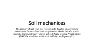 Soil mechanices
The primary objective of this research is to develop an appropriate
connection for the effective stress parameter via the use of a potent
machine learning strategy known as Multi-Gene Genetic Programming
(MGGP), which is a subfield of artificial intelligence (AI).
 
