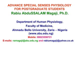 ADVANCE SPECIAL SENSES PHYSIOLOGY
FOR POSTGRADUATE STUDENTS
Rabiu AbduSSALAM Magaji, Ph.D.
Department of Human Physiology,
Faculty of Medicine,
Ahmadu Bello University, Zaria – Nigeria
(www.abu.edu.ng)
Mobile: 08023558721
E-mails: ramagaji@abu.edu.ng and rabiumagaji@yahoo.co.uk
 