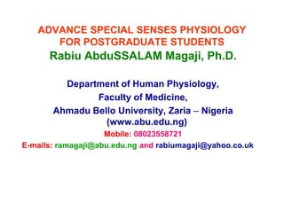 ADVANCE SPECIAL SENSES PHYSIOLOGY
FOR POSTGRADUATE STUDENTS
Rabiu AbduSSALAM Magaji, Ph.D.
Department of Human Physiology,
Faculty of Medicine,
Ahmadu Bello University, Zaria – Nigeria
(www.abu.edu.ng)
Mobile: 08023558721
E-mails: ramagaji@abu.edu.ng and rabiumagaji@yahoo.co.uk
Rabiu AbduSSALAM Magaji, Ph.D.
Department of Human Physiology,
Faculty of Medicine,
Ahmadu Bello University, Zaria – Nigeria
(www.abu.edu.ng)
Mobile: 08023558721
E-mails: ramagaji@abu.edu.ng and rabiumagaji@yahoo.co.uk
 