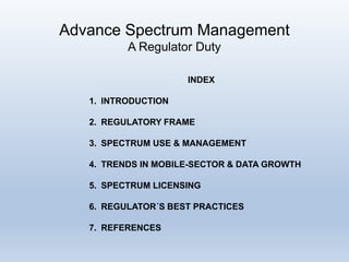 Advance Spectrum Management
A Regulator Duty
INDEX
1. INTRODUCTION
2. REGULATORY FRAME
3. SPECTRUM USE & MANAGEMENT
4. TRENDS IN MOBILE-SECTOR & DATA GROWTH
5. SPECTRUM LICENSING
6. REGULATOR´S BEST PRACTICES
7. REFERENCES
 