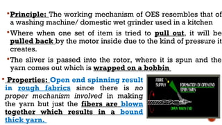 Principle: The working mechanism of OES resembles that of
a washing machine/ domestic wet grinder used in a kitchen
Where when one set of item is tried to pull out, it will be
pulled back by the motor inside due to the kind of pressure it
creates.
The sliver is passed into the rotor, where it is spun and the
yarn comes out which is wrapped on a bobbin
 Properties: Open end spinning result
in rough fabrics since there is no
proper mechanism involved in making
the yarn but just the fibers are blown
together which results in a bound
thick yarn.
 