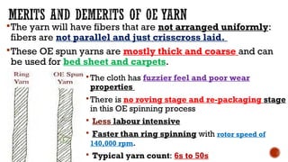 The yarn will have fibers that are not arranged uniformly:
fibers are not parallel and just crisscross laid.
These OE spun yarns are mostly thick and coarse and can
be used for bed sheet and carpets.
The cloth has fuzzier feel and poor wear
properties
There is no roving stage and re-packaging stage
in this OE spinning process
 Less labour intensive
 Faster than ring spinning with rotor speed of
140,000 rpm.
 Typical yarn count: 6s to 50s
 