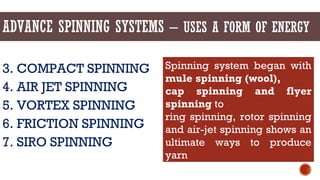 ADVANCE SPINNING SYSTEMS – USES A FORM OF ENERGY
3. COMPACT SPINNING
4. AIR JET SPINNING
5. VORTEX SPINNING
6. FRICTION SPINNING
7. SIRO SPINNING
Spinning system began with
mule spinning (wool),
cap spinning and flyer
spinning to
ring spinning, rotor spinning
and air-jet spinning shows an
ultimate ways to produce
yarn
 