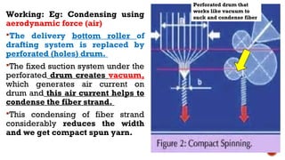 Working: Eg: Condensing using
aerodynamic force (air)
The delivery bottom roller of
drafting system is replaced by
perforated (holes) drum.
The fixed suction system under the
perforated drum creates vacuum,
which generates air current on
drum and this air current helps to
condense the fiber strand.
This condensing of fiber strand
considerably reduces the width
and we get compact spun yarn.
Perforated drum that
works like vacuum to
suck and condense fiber
 