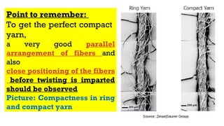 Point to remember:
To get the perfect compact
yarn,
a very good parallel
arrangement of fibers and
also
close positioning of the fibers
before twisting is imparted
should be observed
Picture: Compactness in ring
and compact yarn
 
