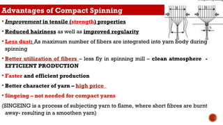 Advantages of Compact Spinning
 Improvement in tensile (strength) properties
 Reduced hairiness as well as improved regularity
 Less dust: As maximum number of fibers are integrated into yarn body during
spinning
 Better utilization of fibers – less fly in spinning mill – clean atmosphere -
EFFICIENT PRODUCTION
 Faster and efficient production
 Better character of yarn – high price
 Singeing – not needed for compact yarns
(SINGEING is a process of subjecting yarn to flame, where short fibres are burnt
away- resulting in a smoothen yarn)
 
