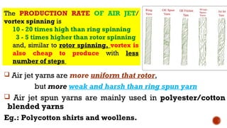  Air jet yarns are more uniform that rotor,
but more weak and harsh than ring spun yarn
 Air jet spun yarns are mainly used in polyester/cotton
blended yarns
Eg.: Polycotton shirts and woollens.
The PRODUCTION RATE OF AIR JET/
vortex spinning is
10 - 20 times high than ring spinning
3 - 5 times higher than rotor spinning
and, similar to rotor spinning, vortex is
also cheap to produce with less
number of steps
 