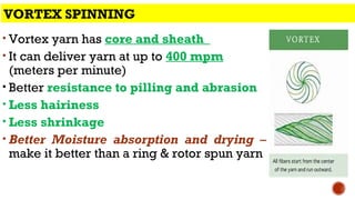 • Vortex yarn has core and sheath
• It can deliver yarn at up to 400 mpm
(meters per minute)
• Better resistance to pilling and abrasion
• Less hairiness
• Less shrinkage
• Better Moisture absorption and drying –
make it better than a ring & rotor spun yarn
VORTEX SPINNING
 