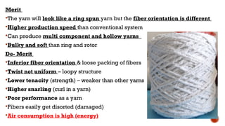 Merit
The yarn will look like a ring spun yarn but the fiber orientation is different
Higher production speed than conventional system
Can produce multi component and hollow yarns
Bulky and soft than ring and rotor
De- Merit
Inferior fiber orientation & loose packing of fibers
Twist not uniform – loopy structure
Lower tenacity (strength) – weaker than other yarns
Higher snarling (curl in a yarn)
Poor performance as a yarn
Fibers easily get disorted (damaged)
Air consumption is high (energy)
 