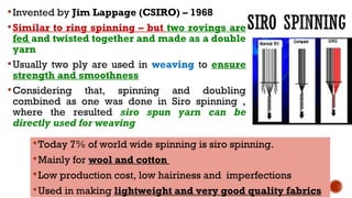 Invented by Jim Lappage (CSIRO) – 1968
Similar to ring spinning – but two rovings are
fed and twisted together and made as a double
yarn
Usually two ply are used in weaving to ensure
strength and smoothness
Considering that, spinning and doubling
combined as one was done in Siro spinning ,
where the resulted siro spun yarn can be
directly used for weaving
Today 7% of world wide spinning is siro spinning.
Mainly for wool and cotton
Low production cost, low hairiness and imperfections
Used in making lightweight and very good quality fabrics
 
