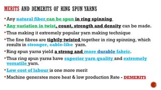 Any natural fiber can be spun in ring spinning
Any variation in twist, count, strength and density can be made.
Thus making it extremely popular yarn making technique
The fine fibres are tightly twisted together in ring spinning, which
results in stronger, cable-like yarn.
Ring spun yarns yield a strong and more durable fabric.
Thus ring spun yarns have superior yarn quality and extremely
versatile yarn.
Low cost of labour is one more merit
Machine generates more heat & low production Rate - DEMERITS
 