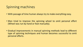 Spinning machines
• With passage of time human always try to make everything easy.
• Man tried to improve the spinning wheel to omit personal effort
(Wheel was run by hand or foot manually).
• Gradual improvements in manual spinning methods lead to different
type of spinning techniques and human becomes successful to omit
personal efforts.
 