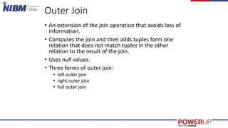 Outer Join
• An extension of the join operation that avoids loss of
information.
• Computes the join and then adds tuples form one
relation that does not match tuples in the other
relation to the result of the join.
• Uses null values.
• Three forms of outer join:
• left outer join
• right outer join
• full outer join
 