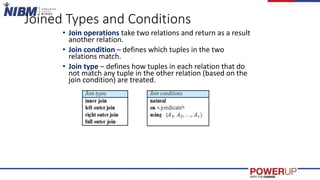 Joined Types and Conditions
• Join operations take two relations and return as a result
another relation.
• Join condition – defines which tuples in the two
relations match.
• Join type – defines how tuples in each relation that do
not match any tuple in the other relation (based on the
join condition) are treated.
 