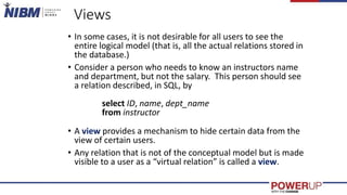 Views
• In some cases, it is not desirable for all users to see the
entire logical model (that is, all the actual relations stored in
the database.)
• Consider a person who needs to know an instructors name
and department, but not the salary. This person should see
a relation described, in SQL, by
select ID, name, dept_name
from instructor
• A view provides a mechanism to hide certain data from the
view of certain users.
• Any relation that is not of the conceptual model but is made
visible to a user as a “virtual relation” is called a view.
 