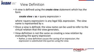 View Definition
• A view is defined using the create view statement which has the
form
create view v as < query expression >
where <query expression> is any legal SQL expression. The view
name is represented by v.
• Once a view is defined, the view name can be used to refer to the
virtual relation that the view generates.
• View definition is not the same as creating a new relation by
evaluating the query expression
• Rather, a view definition causes the saving of an expression; the
expression is substituted into queries using the view.
 
