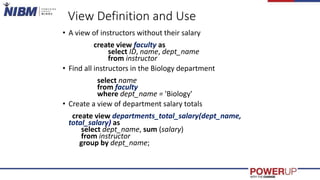 View Definition and Use
• A view of instructors without their salary
create view faculty as
select ID, name, dept_name
from instructor
• Find all instructors in the Biology department
select name
from faculty
where dept_name = 'Biology'
• Create a view of department salary totals
create view departments_total_salary(dept_name,
total_salary) as
select dept_name, sum (salary)
from instructor
group by dept_name;
 