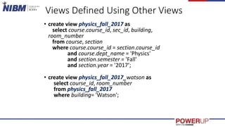 Views Defined Using Other Views
• create view physics_fall_2017 as
select course.course_id, sec_id, building,
room_number
from course, section
where course.course_id = section.course_id
and course.dept_name = 'Physics'
and section.semester = 'Fall'
and section.year = '2017’;
• create view physics_fall_2017_watson as
select course_id, room_number
from physics_fall_2017
where building= 'Watson';
 