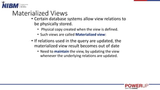 Materialized Views
• Certain database systems allow view relations to
be physically stored.
• Physical copy created when the view is defined.
• Such views are called Materialized view:
• If relations used in the query are updated, the
materialized view result becomes out of date
• Need to maintain the view, by updating the view
whenever the underlying relations are updated.
 
