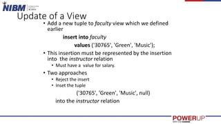 Update of a View
• Add a new tuple to faculty view which we defined
earlier
insert into faculty
values ('30765', 'Green', 'Music');
• This insertion must be represented by the insertion
into the instructor relation
• Must have a value for salary.
• Two approaches
• Reject the insert
• Inset the tuple
('30765', 'Green', 'Music', null)
into the instructor relation
 