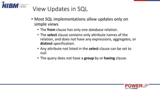 View Updates in SQL
• Most SQL implementations allow updates only on
simple views
• The from clause has only one database relation.
• The select clause contains only attribute names of the
relation, and does not have any expressions, aggregates, or
distinct specification.
• Any attribute not listed in the select clause can be set to
null
• The query does not have a group by or having clause.
 