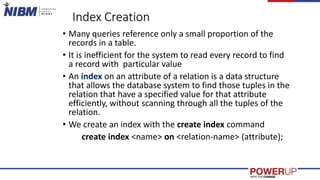 Index Creation
• Many queries reference only a small proportion of the
records in a table.
• It is inefficient for the system to read every record to find
a record with particular value
• An index on an attribute of a relation is a data structure
that allows the database system to find those tuples in the
relation that have a specified value for that attribute
efficiently, without scanning through all the tuples of the
relation.
• We create an index with the create index command
create index <name> on <relation-name> (attribute);
 