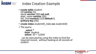 Index Creation Example
• create table student
(ID varchar (5),
name varchar (20) not null,
dept_name varchar (20),
tot_cred numeric (3,0) default 0,
primary key (ID))
• create index studentID_index on student(ID)
• The query:
select *
from student
where ID = '12345'
can be executed by using the index to find the
required record, without looking at all records of
student
 