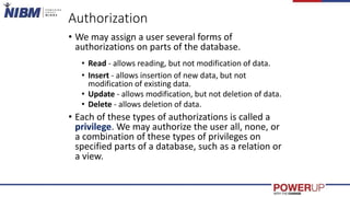 Authorization
• We may assign a user several forms of
authorizations on parts of the database.
• Read - allows reading, but not modification of data.
• Insert - allows insertion of new data, but not
modification of existing data.
• Update - allows modification, but not deletion of data.
• Delete - allows deletion of data.
• Each of these types of authorizations is called a
privilege. We may authorize the user all, none, or
a combination of these types of privileges on
specified parts of a database, such as a relation or
a view.
 