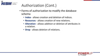 Authorization (Cont.)
• Forms of authorization to modify the database
schema
• Index - allows creation and deletion of indices.
• Resources - allows creation of new relations.
• Alteration - allows addition or deletion of attributes in
a relation.
• Drop - allows deletion of relations.
 