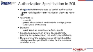 Authorization Specification in SQL
• The grant statement is used to confer authorization
grant <privilege list> on <relation or view > to <user
list>
• <user list> is:
• a user-id
• public, which allows all valid users the privilege granted
• A role (more on this later)
• Example:
• grant select on department to Amit, Satoshi
• Granting a privilege on a view does not imply
granting any privileges on the underlying relations.
• The grantor of the privilege must already hold the
privilege on the specified item (or be the database
administrator).
 