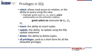 Privileges in SQL
• select: allows read access to relation, or the
ability to query using the view
• Example: grant users U1, U2, and U3 select
authorization on the instructor relation:
grant select on instructor to U1, U2,
U3
• insert: the ability to insert tuples
• update: the ability to update using the SQL
update statement
• delete: the ability to delete tuples.
• all privileges: used as a short form for all the
allowable privileges
 