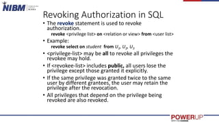 Revoking Authorization in SQL
• The revoke statement is used to revoke
authorization.
revoke <privilege list> on <relation or view> from <user list>
• Example:
revoke select on student from U1, U2, U3
• <privilege-list> may be all to revoke all privileges the
revokee may hold.
• If <revokee-list> includes public, all users lose the
privilege except those granted it explicitly.
• If the same privilege was granted twice to the same
user by different grantees, the user may retain the
privilege after the revocation.
• All privileges that depend on the privilege being
revoked are also revoked.
 