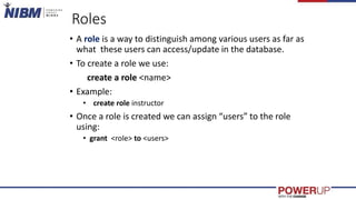 Roles
• A role is a way to distinguish among various users as far as
what these users can access/update in the database.
• To create a role we use:
create a role <name>
• Example:
• create role instructor
• Once a role is created we can assign “users” to the role
using:
• grant <role> to <users>
 