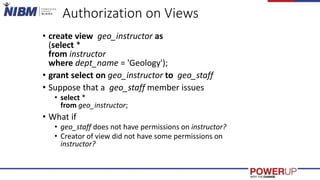 Authorization on Views
• create view geo_instructor as
(select *
from instructor
where dept_name = 'Geology');
• grant select on geo_instructor to geo_staff
• Suppose that a geo_staff member issues
• select *
from geo_instructor;
• What if
• geo_staff does not have permissions on instructor?
• Creator of view did not have some permissions on
instructor?
 