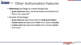 Other Authorization Features
• references privilege to create foreign key
• grant reference (dept_name) on department to Mariano;
• Why is this required?
• transfer of privileges
• grant select on department to Amit with grant option;
• revoke select on department from Amit, Satoshi cascade;
• revoke select on department from Amit, Satoshi restrict;
• And more!
 