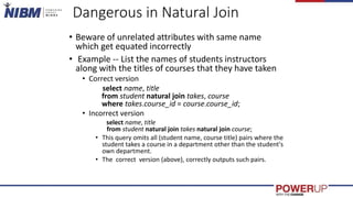 Dangerous in Natural Join
• Beware of unrelated attributes with same name
which get equated incorrectly
• Example -- List the names of students instructors
along with the titles of courses that they have taken
• Correct version
select name, title
from student natural join takes, course
where takes.course_id = course.course_id;
• Incorrect version
select name, title
from student natural join takes natural join course;
• This query omits all (student name, course title) pairs where the
student takes a course in a department other than the student's
own department.
• The correct version (above), correctly outputs such pairs.
 