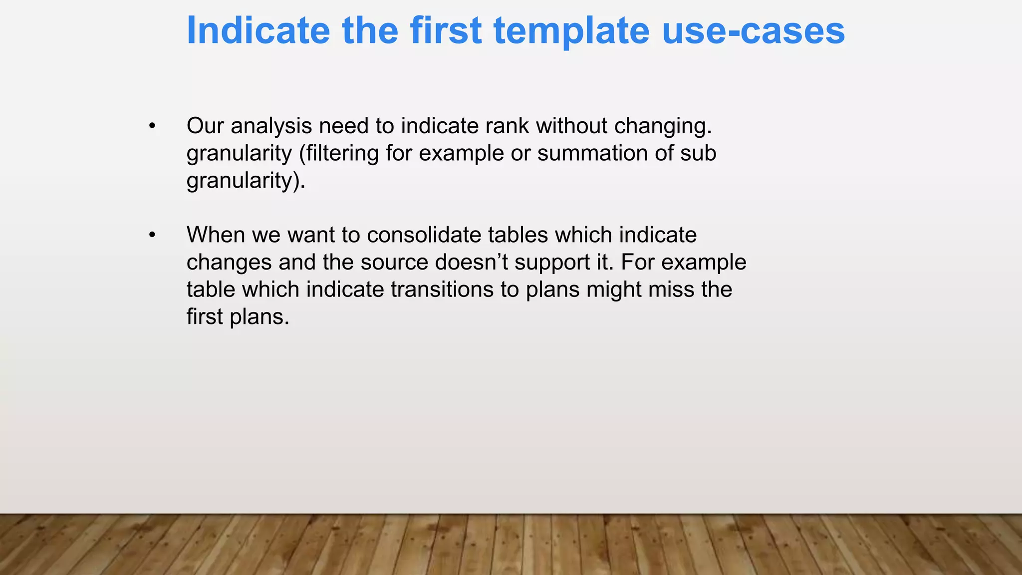 Indicate the first template use-cases
• Our analysis need to indicate rank without changing.
granularity (filtering for example or summation of sub
granularity).
• When we want to consolidate tables which indicate
changes and the source doesn’t support it. For example
table which indicate transitions to plans might miss the
first plans.
 