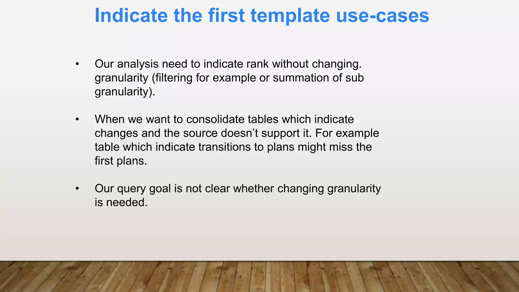 Indicate the first template use-cases
• Our analysis need to indicate rank without changing.
granularity (filtering for example or summation of sub
granularity).
• When we want to consolidate tables which indicate
changes and the source doesn’t support it. For example
table which indicate transitions to plans might miss the
first plans.
• Our query goal is not clear whether changing granularity
is needed.
 