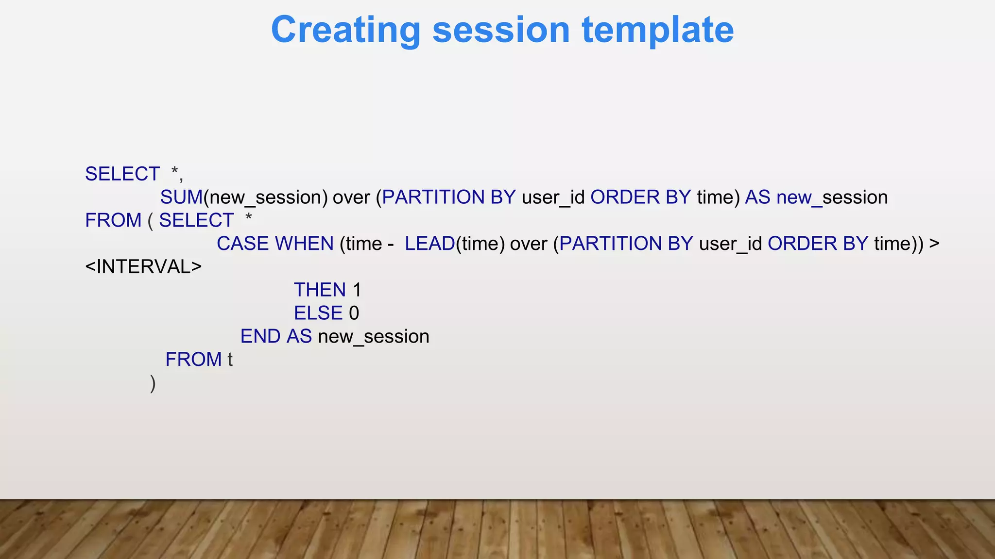 Creating session template
SELECT *,
SUM(new_session) over (PARTITION BY user_id ORDER BY time) AS new_session
FROM ( SELECT *
CASE WHEN (time - LEAD(time) over (PARTITION BY user_id ORDER BY time)) >
<INTERVAL>
THEN 1
ELSE 0
END AS new_session
FROM t
)
 