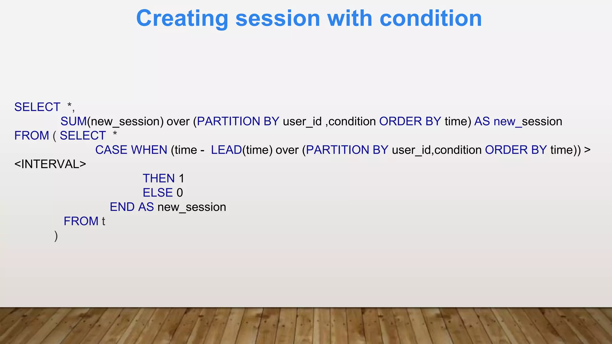 Creating session with condition
SELECT *,
SUM(new_session) over (PARTITION BY user_id ,condition ORDER BY time) AS new_session
FROM ( SELECT *
CASE WHEN (time - LEAD(time) over (PARTITION BY user_id,condition ORDER BY time)) >
<INTERVAL>
THEN 1
ELSE 0
END AS new_session
FROM t
)
 
