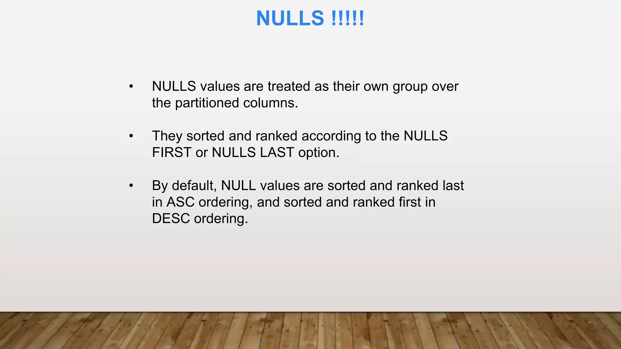 • NULLS values are treated as their own group over
the partitioned columns.
• They sorted and ranked according to the NULLS
FIRST or NULLS LAST option.
• By default, NULL values are sorted and ranked last
in ASC ordering, and sorted and ranked first in
DESC ordering.
NULLS !!!!!
 