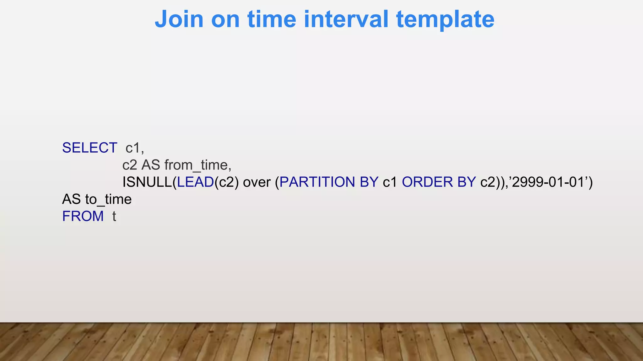 Join on time interval template
SELECT c1,
c2 AS from_time,
ISNULL(LEAD(c2) over (PARTITION BY c1 ORDER BY c2)),’2999-01-01’)
AS to_time
FROM t
 