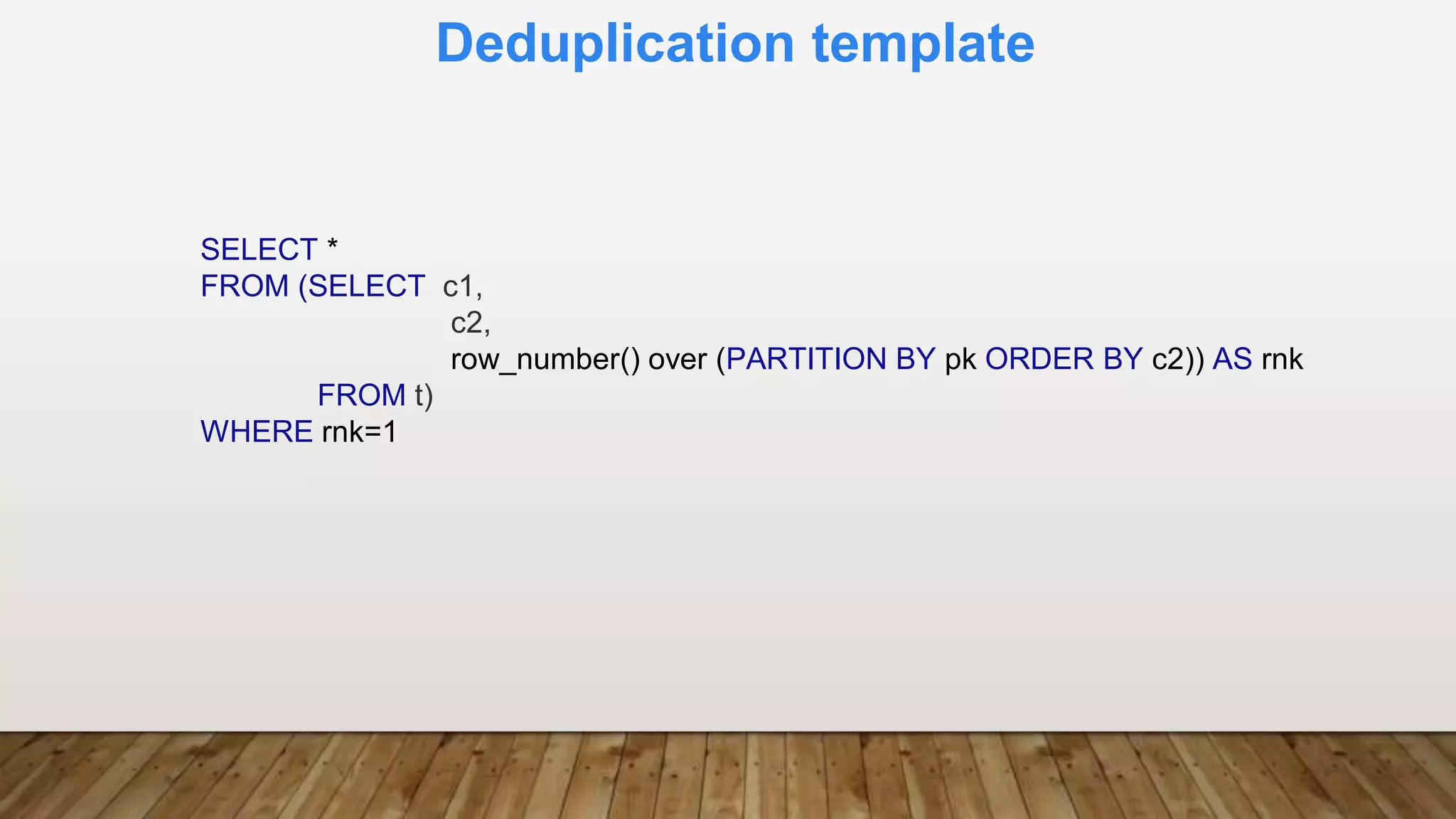 Deduplication template
SELECT *
FROM (SELECT c1,
c2,
row_number() over (PARTITION BY pk ORDER BY c2)) AS rnk
FROM t)
WHERE rnk=1
 