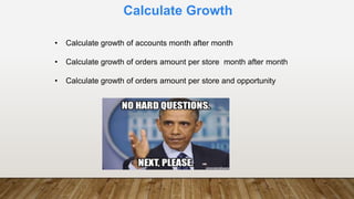 Calculate Growth
• Calculate growth of accounts month after month
• Calculate growth of orders amount per store month after month
• Calculate growth of orders amount per store and opportunity
 