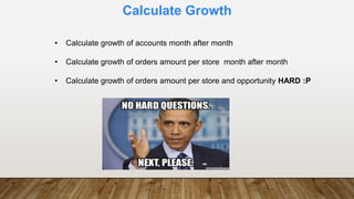 Calculate Growth
• Calculate growth of accounts month after month
• Calculate growth of orders amount per store month after month
• Calculate growth of orders amount per store and opportunity HARD :P
 